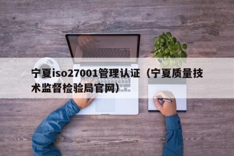 宁夏iso27001管理认证（宁夏质量技术监督检验局官网）