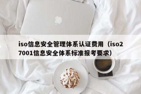 iso信息安全管理体系认证费用（iso27001信息安全体系标准报考要求）