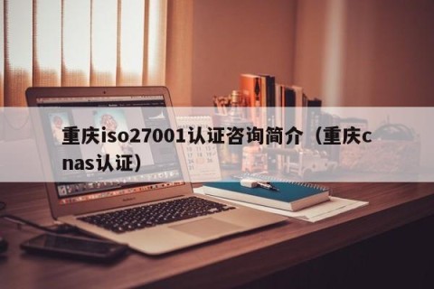 重庆iso27001认证咨询简介（重庆cnas认证）