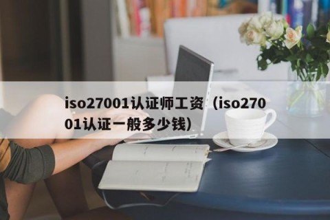 iso27001认证师工资（iso27001认证一般多少钱）