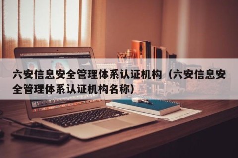 六安信息安全管理体系认证机构（六安信息安全管理体系认证机构名称）