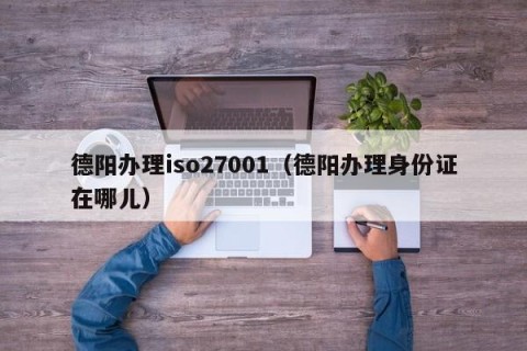 德阳办理iso27001（德阳办理身份证在哪儿）