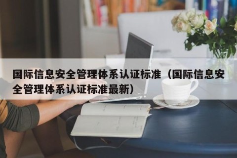 国际信息安全管理体系认证标准（国际信息安全管理体系认证标准最新）