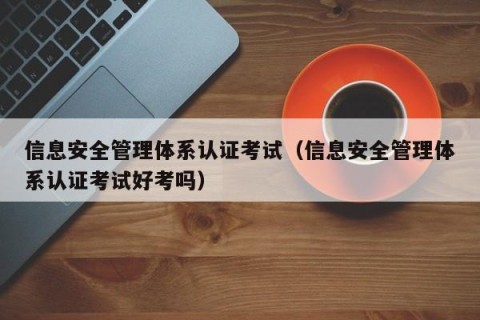 信息安全管理体系认证考试（信息安全管理体系认证考试好考吗）
