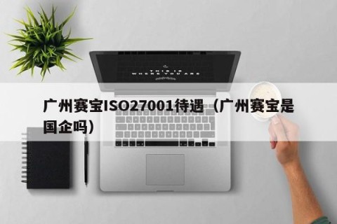 广州赛宝ISO27001待遇（广州赛宝是国企吗）