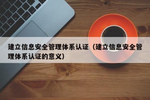 建立信息安全管理体系认证（建立信息安全管理体系认证的意义）