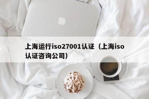 上海运行iso27001认证（上海iso认证咨询公司）