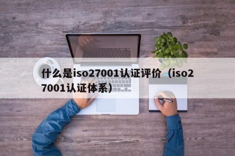 什么是iso27001认证评价（iso27001认证体系）