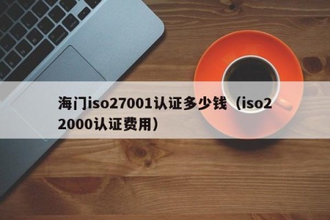 海门iso27001认证多少钱（iso22000认证费用）