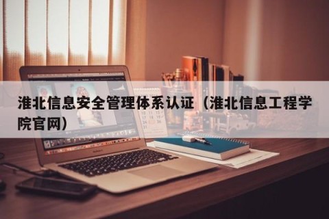 淮北信息安全管理体系认证（淮北信息工程学院官网）