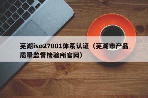 芜湖iso27001体系认证（芜湖市产品质量监督检验所官网）
