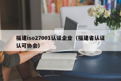 福建iso27001认证企业（福建省认证认可协会）