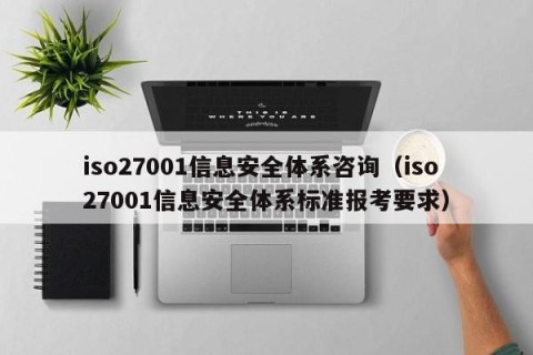 iso27001信息安全体系咨询（iso27001信息安全体系标准报考要求）