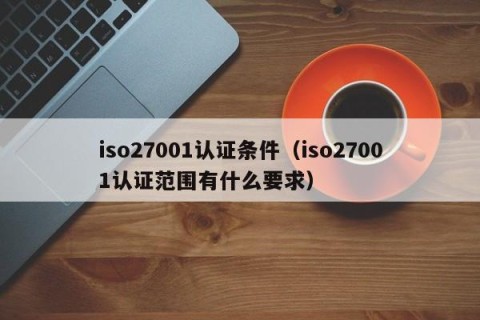 iso27001认证条件（iso27001认证范围有什么要求）