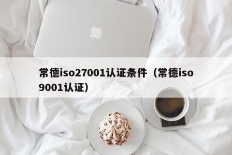 常德iso27001认证条件（常德iso9001认证）