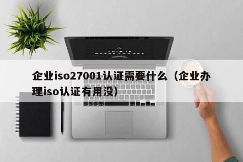 企业iso27001认证需要什么（企业办理iso认证有用没）