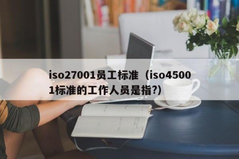 iso27001员工标准（iso45001标准的工作人员是指?）
