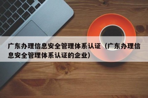 广东办理信息安全管理体系认证（广东办理信息安全管理体系认证的企业）