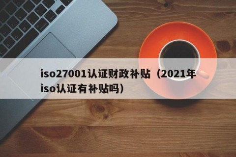 iso27001认证财政补贴（2021年iso认证有补贴吗）