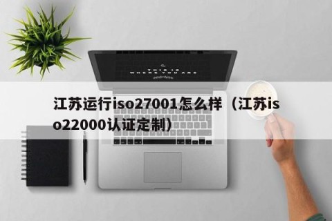 江苏运行iso27001怎么样（江苏iso22000认证定制）