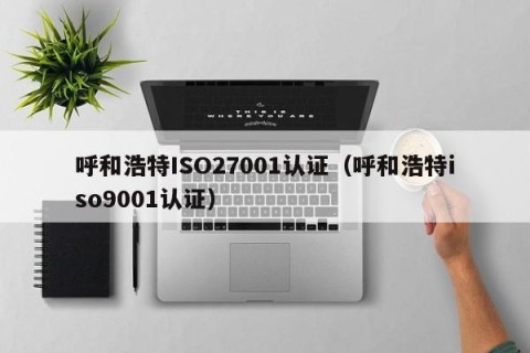 呼和浩特ISO27001认证（呼和浩特iso9001认证）