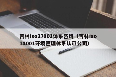 吉林iso27001体系咨询（吉林iso14001环境管理体系认证公司）