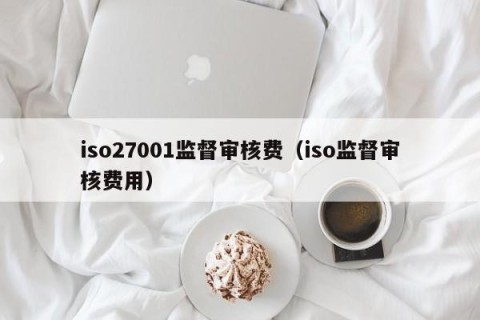 iso27001监督审核费（iso监督审核费用）