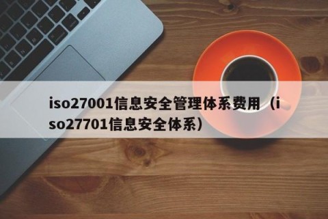 iso27001信息安全管理体系费用（iso27701信息安全体系）