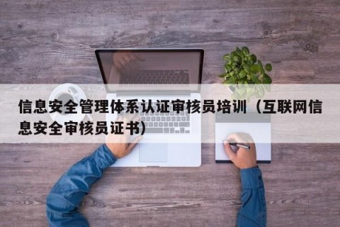 信息安全管理体系认证审核员培训（互联网信息安全审核员证书）