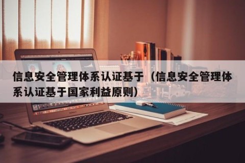 信息安全管理体系认证基于（信息安全管理体系认证基于国家利益原则）