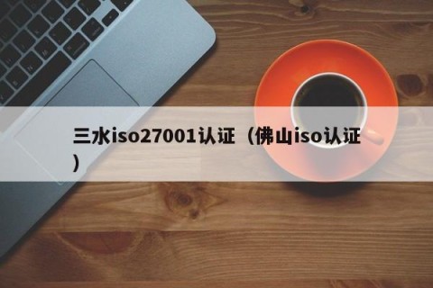 三水iso27001认证（佛山iso认证）