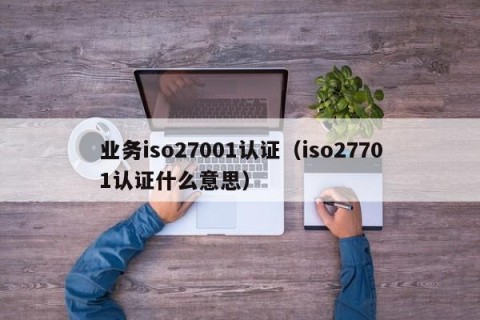 业务iso27001认证（iso27701认证什么意思）