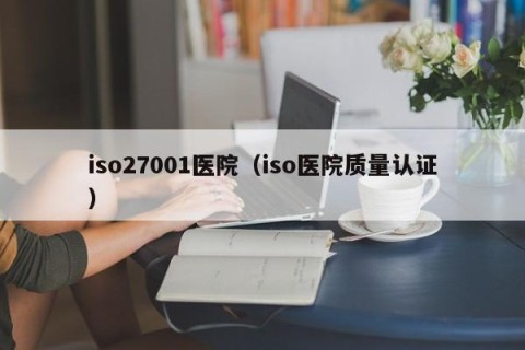 iso27001医院（iso医院质量认证）