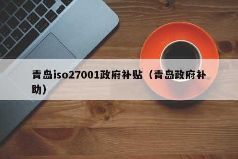 青岛iso27001政府补贴（青岛政府补助）