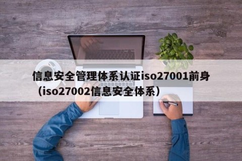 信息安全管理体系认证iso27001前身（iso27002信息安全体系）
