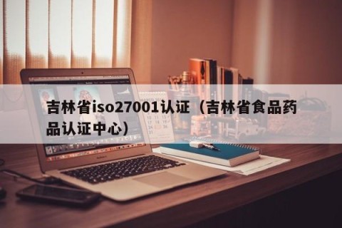 吉林省iso27001认证（吉林省食品药品认证中心）