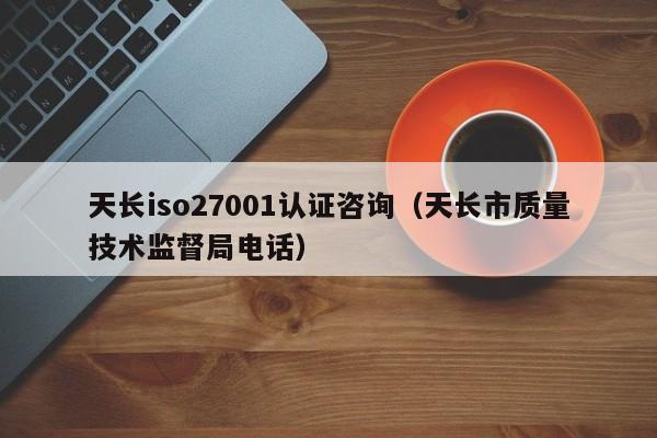 天长iso27001认证咨询(天长市质量技术监督局电话)