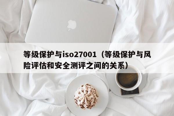 等级保护与iso27001(等级保护与风险评估和安全测评之间的关系)