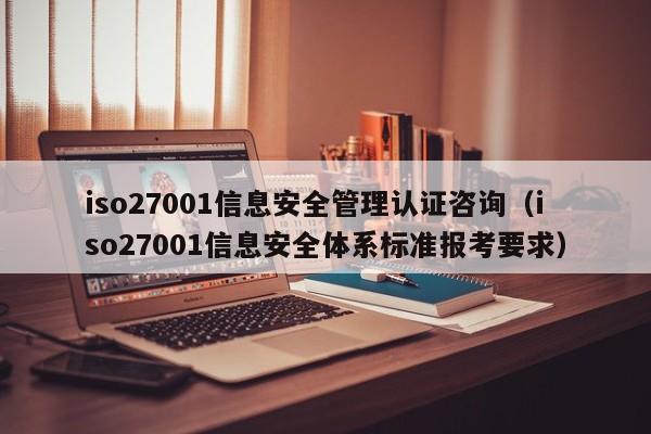 iso27001信息安全管理认证咨询(iso27001信息安全体系标准报考要求)