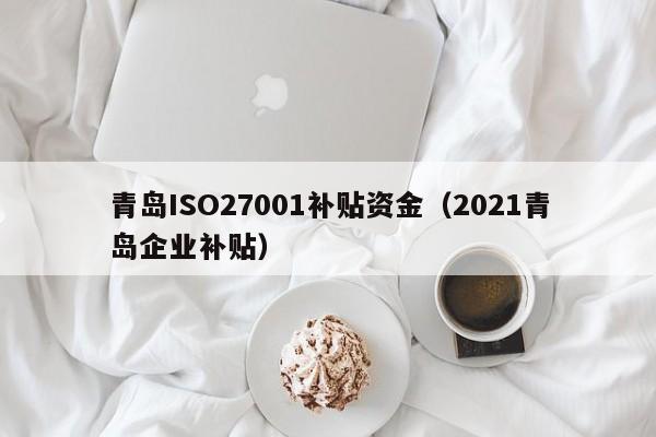 青岛ISO27001补贴资金(2021青岛企业补贴)