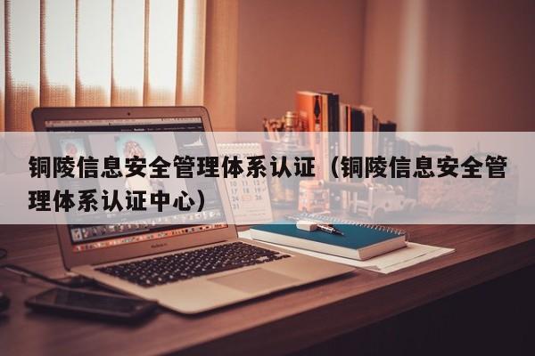 铜陵信息安全管理体系认证(铜陵信息安全管理体系认证中心)