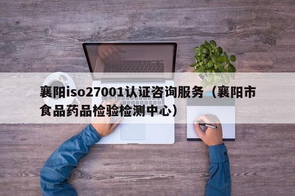 襄阳iso27001认证咨询服务(襄阳市食品药品检验检测中心)