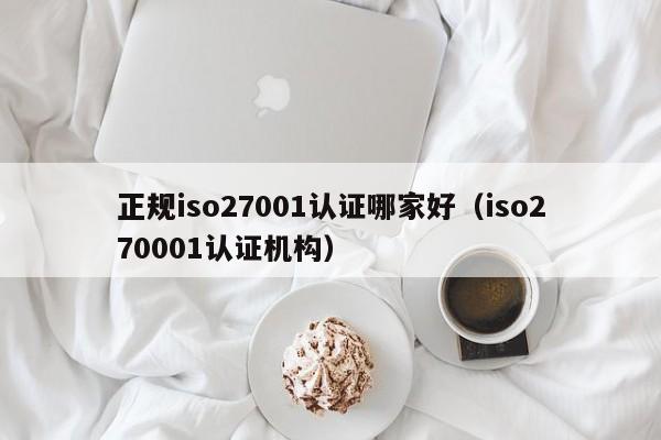 正规iso27001认证哪家好(iso270001认证机构)
