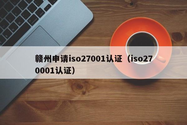 赣州申请iso27001认证(iso270001认证)