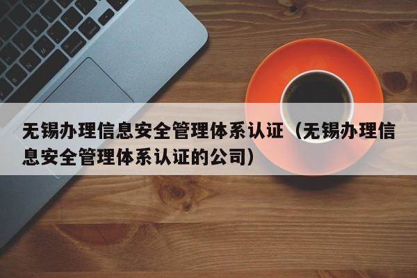 无锡办理信息安全管理体系认证(无锡办理信息安全管理体系认证的公司)