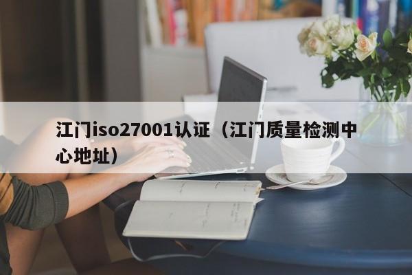 江门iso27001认证(江门质量检测中心地址)