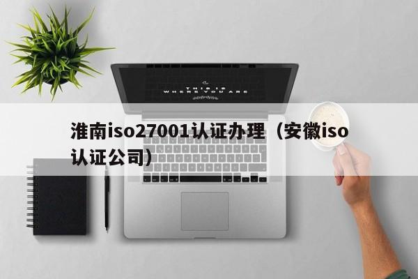 淮南iso27001认证办理(安徽iso认证公司)
