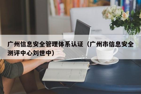 广州信息安全管理体系认证(广州市信息安全测评中心刘世中)