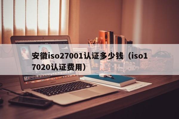 安徽iso27001认证多少钱(iso17020认证费用)