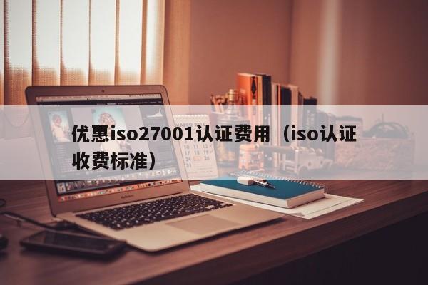 优惠iso27001认证费用(iso认证收费标准)